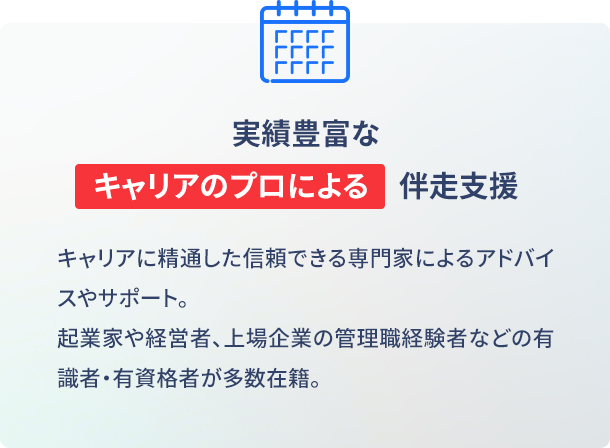 実績豊富なキャリアのプロによる伴走支援 キャリアに精通した信頼できる専門家によるアドバイスやサポート。起業家や経営者、上場企業の管理職経験者などの有識者・有資格者が多数。