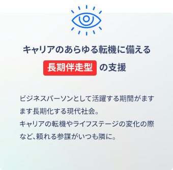 就職・転職など、これから先のあらゆる転機に備える長期伴走型支援 ビジネスパーソンとして活躍する期間がますます長期化する現代社会。キャリアの転機やライフステージの変化の際など、頼れる参謀がいつも隣に。