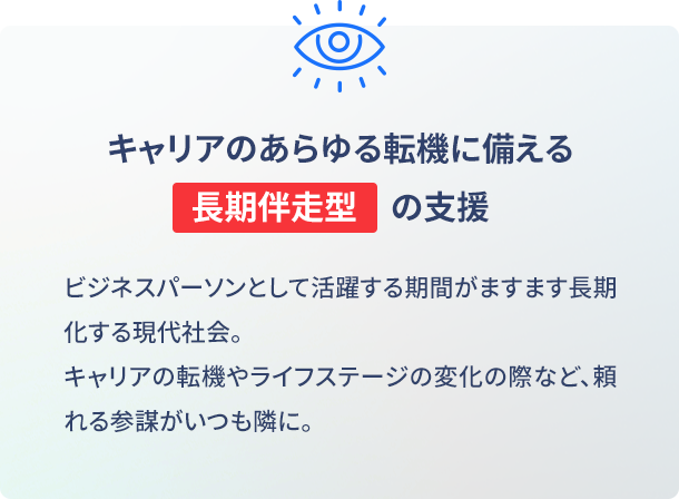 就職・転職など、これから先のあらゆる転機に備える長期伴走型支援 ビジネスパーソンとして活躍する期間がますます長期化する現代社会。キャリアの転機やライフステージの変化の際など、頼れる参謀がいつも隣に。